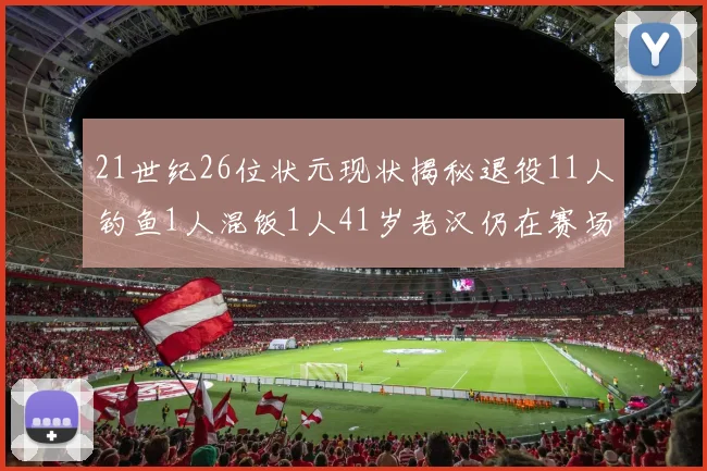 21世纪26位状元现状揭秘退役11人钓鱼1人混饭1人41岁老汉仍在赛场拼搏