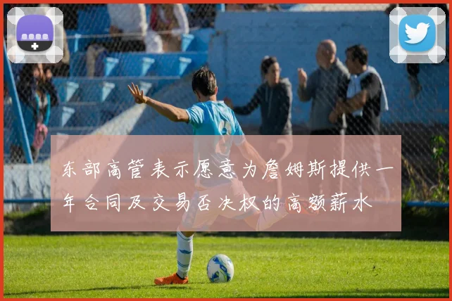 东部高管表示愿意为詹姆斯提供一年合同及交易否决权的高额薪水
