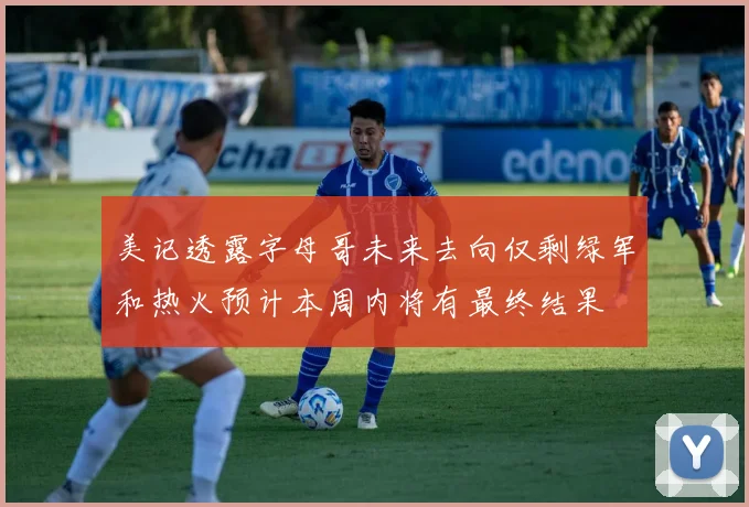 美记透露字母哥未来去向仅剩绿军和热火预计本周内将有最终结果