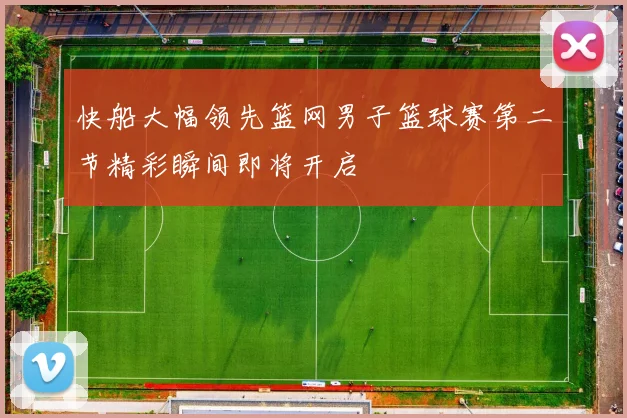快船大幅领先篮网男子篮球赛第二节精彩瞬间即将开启