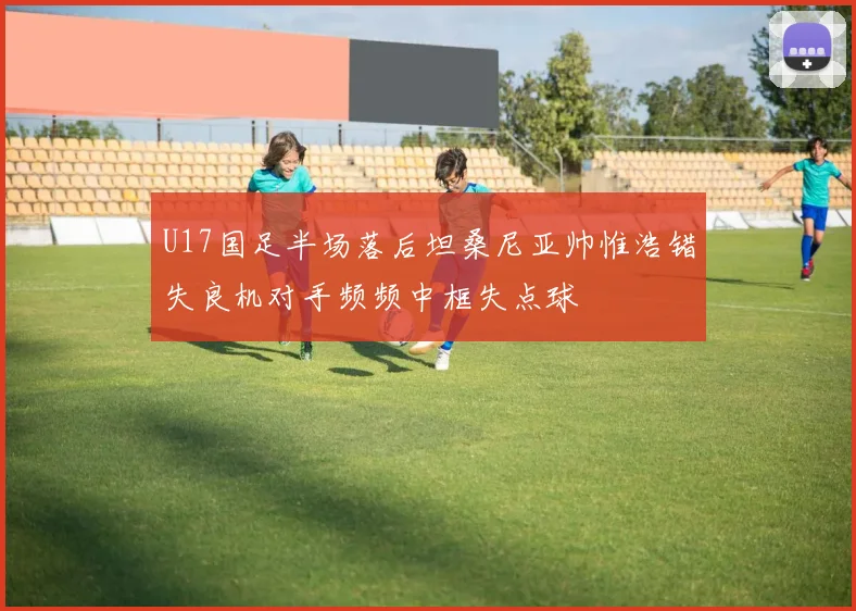 U17国足半场落后坦桑尼亚帅惟浩错失良机对手频频中框失点球