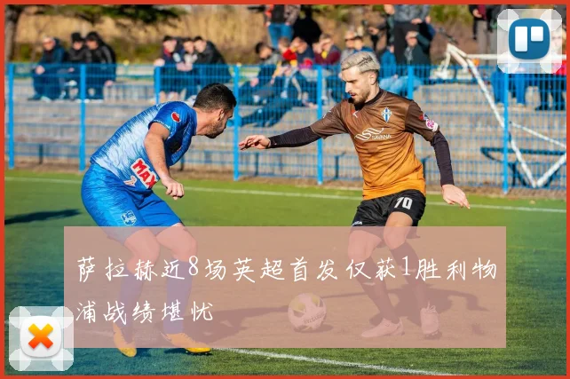 萨拉赫近8场英超首发仅获1胜利物浦战绩堪忧