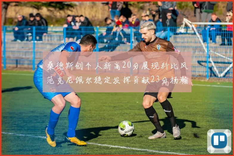 桑德斯创个人新高20分展现科比风范克尼佩尔稳定发挥贡献23分杨瀚森短短2分钟斩获4分