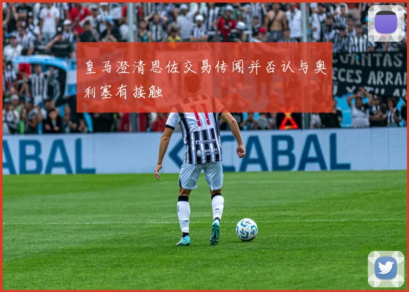 皇马澄清恩佐交易传闻并否认与奥利塞有接触