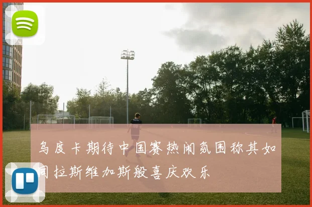 乌度卡期待中国赛热闹氛围称其如同拉斯维加斯般喜庆欢乐