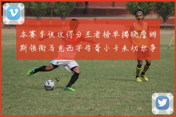 本赛季快攻得分王者榜单揭晓詹姆斯领衔马克西字母哥小卡米切尔争辉