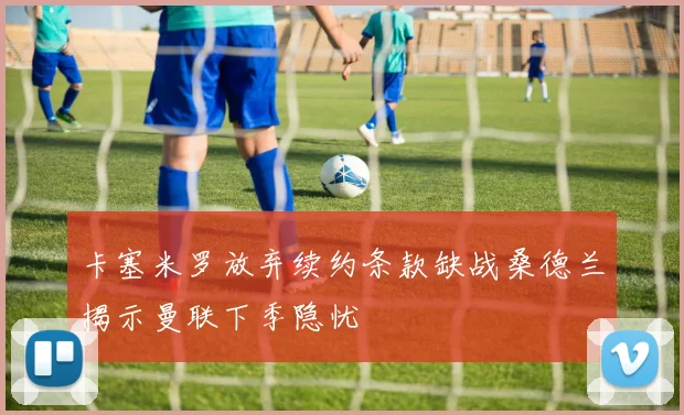 卡塞米罗放弃续约条款缺战桑德兰揭示曼联下季隐忧