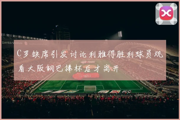 C罗缺席引发讨论利雅得胜利球员观看大阪钢巴捧杯后才离开