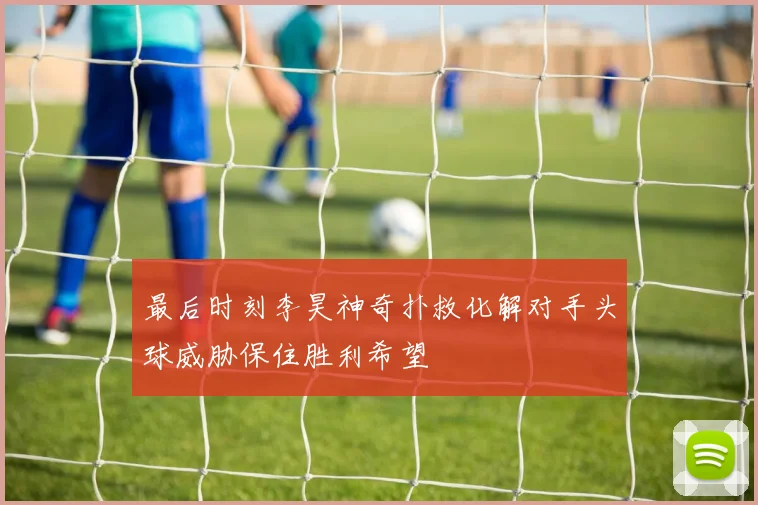 最后时刻李昊神奇扑救化解对手头球威胁保住胜利希望