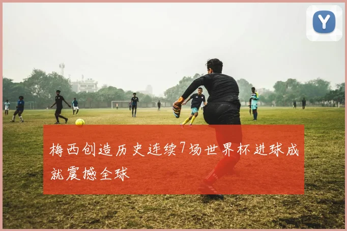 梅西创造历史连续7场世界杯进球成就震撼全球