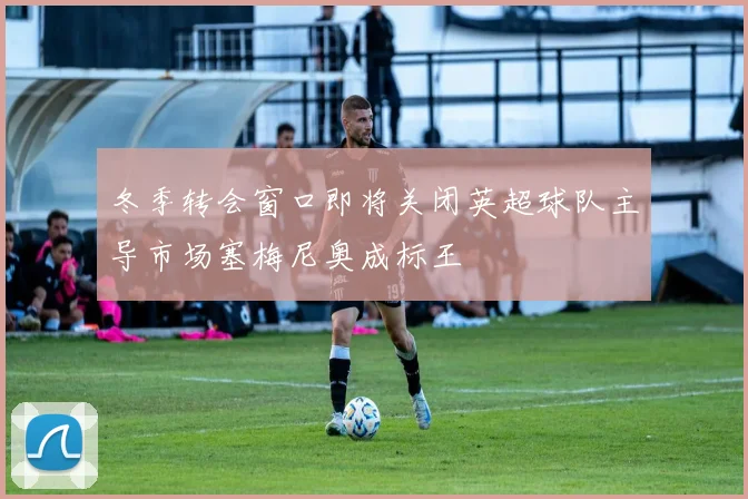 冬季转会窗口即将关闭英超球队主导市场塞梅尼奥成标王