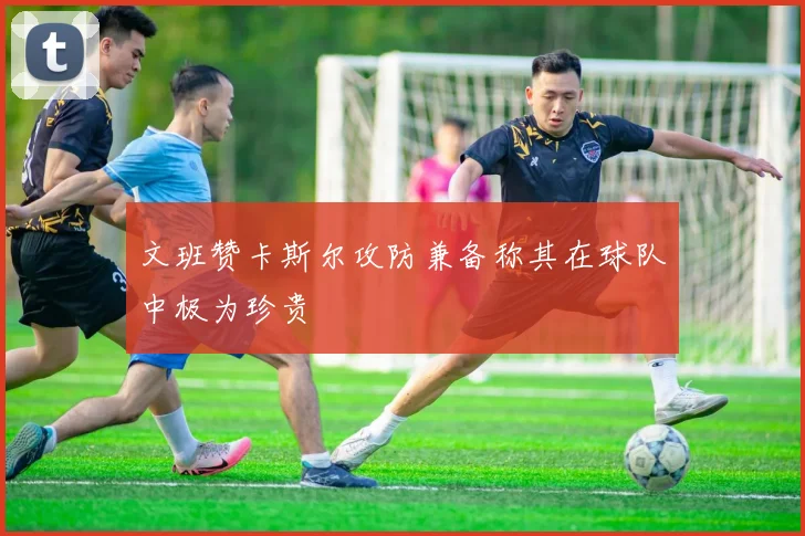 文班赞卡斯尔攻防兼备称其在球队中极为珍贵