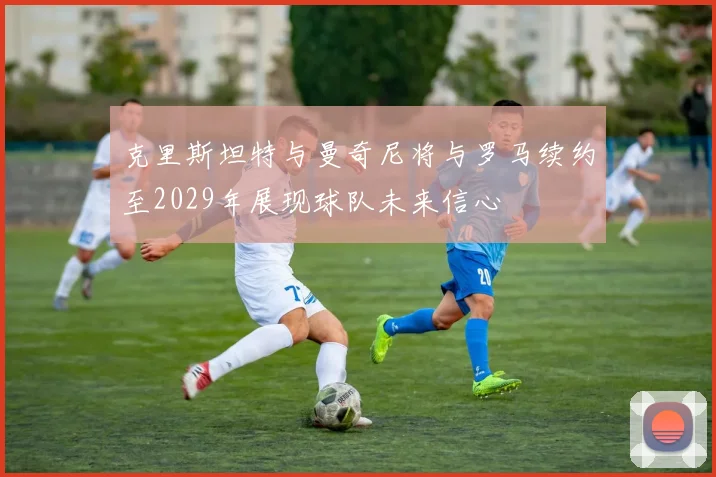 克里斯坦特与曼奇尼将与罗马续约至2029年展现球队未来信心