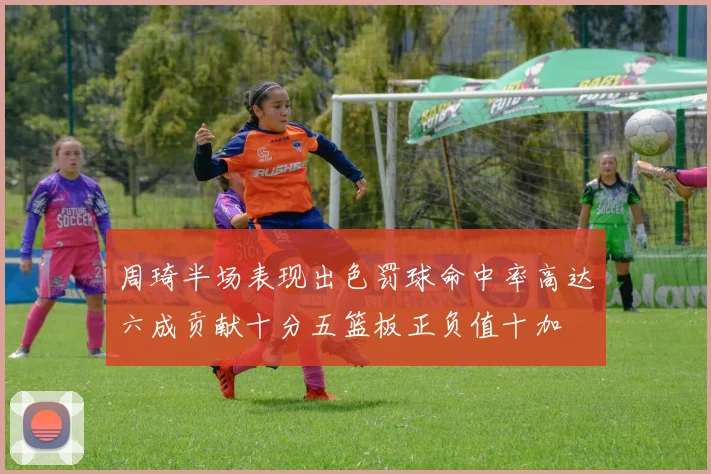 周琦半场表现出色罚球命中率高达六成贡献十分五篮板正负值十加