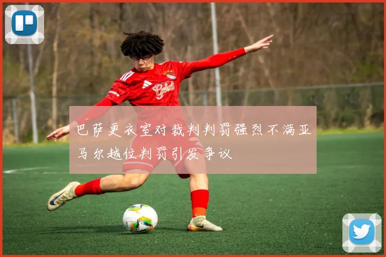 巴萨更衣室对裁判判罚强烈不满亚马尔越位判罚引发争议