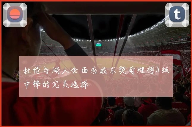 杜伦与湖人会面或成东契奇理想A级中锋的完美选择