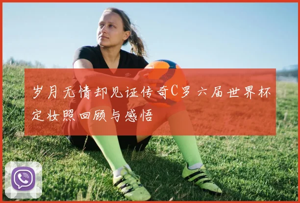 岁月无情却见证传奇C罗六届世界杯定妆照回顾与感悟