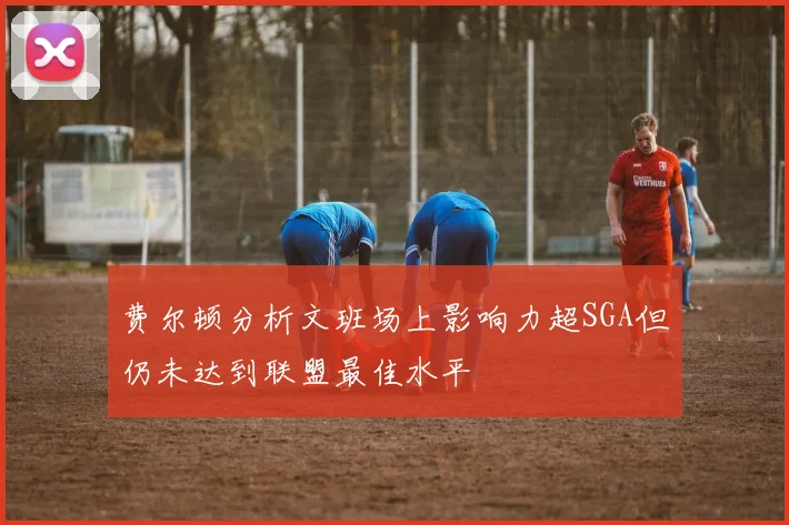 费尔顿分析文班场上影响力超SGA但仍未达到联盟最佳水平