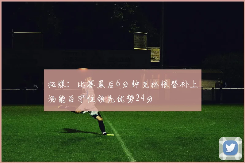 拓媒：比赛最后6分钟克林根替补上场能否守住领先优势24分