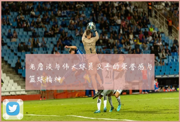 老詹谈与伟大球员交手的荣誉感与篮球精神
