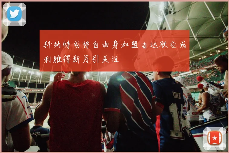 科纳特或将自由身加盟吉达联合或利雅得新月引关注