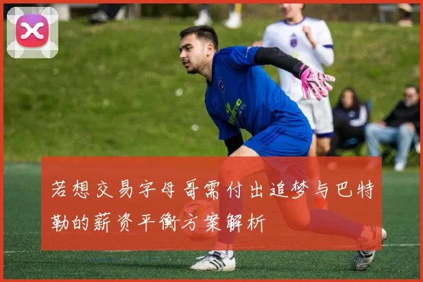若想交易字母哥需付出追梦与巴特勒的薪资平衡方案解析